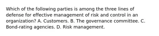 Which of the following parties is among the three lines of defense for effective management of risk and control in an organization? A. Customers. B. The governance committee. C. Bond-rating agencies. D. Risk management.