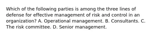 Which of the following parties is among the three lines of defense for effective management of risk and control in an organization? A. Operational management. B. Consultants. C. The risk committee. D. Senior management.