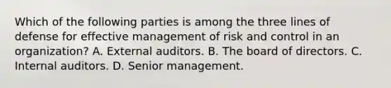 Which of the following parties is among the three lines of defense for effective management of risk and control in an organization? A. External auditors. B. The board of directors. C. Internal auditors. D. Senior management.