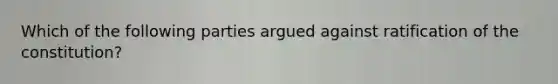 Which of the following parties argued against ratification of the constitution?