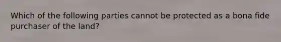 Which of the following parties cannot be protected as a bona fide purchaser of the land?
