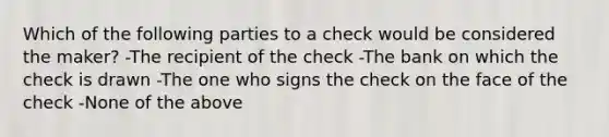 Which of the following parties to a check would be considered the maker? -The recipient of the check -The bank on which the check is drawn -The one who signs the check on the face of the check -None of the above