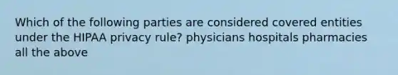 Which of the following parties are considered covered entities under the HIPAA privacy rule? physicians hospitals pharmacies all the above