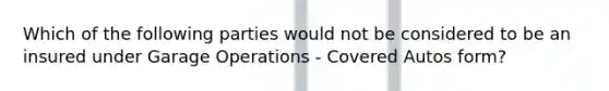 Which of the following parties would not be considered to be an insured under Garage Operations - Covered Autos form?