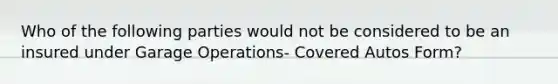 Who of the following parties would not be considered to be an insured under Garage Operations- Covered Autos Form?