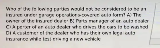 Who of the following parties would not be considered to be an insured under garage operations-covered auto form? A) The owner of the insured dealer B) Parts manager of an auto dealer C) A porter of an auto dealer who drives the cars to be washed D) A customer of the dealer who has their own legal auto insurance while test driving a new vehicle