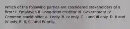 Which of the following parties are considered stakeholders of a firm? I. Employee II. Long-term creditor III. Government IV. Common stockholder A. I only. B. IV only. C. I and III only. D. II and IV only. E. II, III, and IV only.