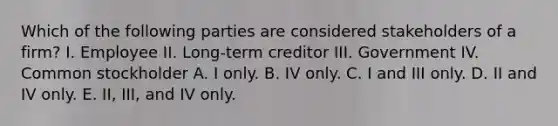 Which of the following parties are considered stakeholders of a firm? I. Employee II. Long-term creditor III. Government IV. Common stockholder A. I only. B. IV only. C. I and III only. D. II and IV only. E. II, III, and IV only.