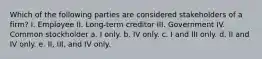 Which of the following parties are considered stakeholders of a firm? I. Employee II. Long-term creditor III. Government IV. Common stockholder a. I only. b. IV only. c. I and III only. d. II and IV only. e. II, III, and IV only.