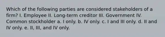 Which of the following parties are considered stakeholders of a firm? I. Employee II. Long-term creditor III. Government IV. Common stockholder a. I only. b. IV only. c. I and III only. d. II and IV only. e. II, III, and IV only.