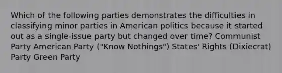 Which of the following parties demonstrates the difficulties in classifying minor parties in American politics because it started out as a single-issue party but changed over time? Communist Party American Party ("Know Nothings") States' Rights (Dixiecrat) Party Green Party