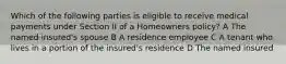 Which of the following parties is eligible to receive medical payments under Section II of a Homeowners policy? A The named insured's spouse B A residence employee C A tenant who lives in a portion of the insured's residence D The named insured