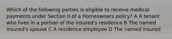 Which of the following parties is eligible to receive medical payments under Section II of a Homeowners policy? A A tenant who lives in a portion of the insured's residence B The named insured's spouse C A residence employee D The named insured