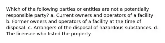 Which of the following parties or entities are not a potentially responsible party? a. Current owners and operators of a facility b. Former owners and operators of a facility at the time of disposal. c. Arrangers of the disposal of hazardous substances. d. The licensee who listed the property.