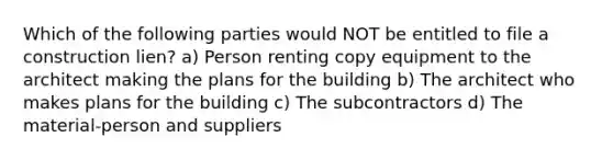 Which of the following parties would NOT be entitled to file a construction lien? a) Person renting copy equipment to the architect making the plans for the building b) The architect who makes plans for the building c) The subcontractors d) The material-person and suppliers