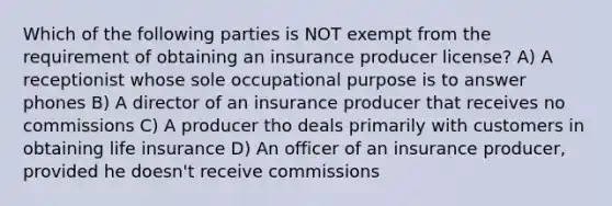 Which of the following parties is NOT exempt from the requirement of obtaining an insurance producer license? A) A receptionist whose sole occupational purpose is to answer phones B) A director of an insurance producer that receives no commissions C) A producer tho deals primarily with customers in obtaining life insurance D) An officer of an insurance producer, provided he doesn't receive commissions