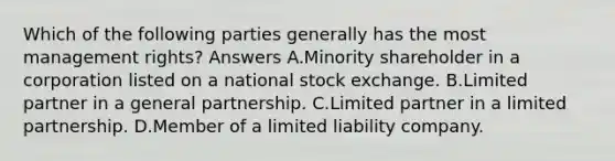 Which of the following parties generally has the most management rights? Answers A.Minority shareholder in a corporation listed on a national stock exchange. B.Limited partner in a general partnership. C.Limited partner in a limited partnership. D.Member of a limited liability company.