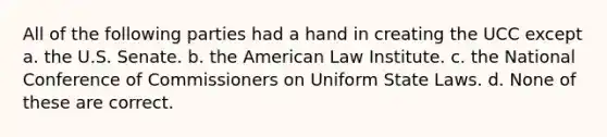 All of the following parties had a hand in creating the UCC except a. the U.S. Senate. b. the American Law Institute. c. the National Conference of Commissioners on Uniform State Laws. d. None of these are correct.