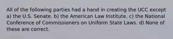 All of the following parties had a hand in creating the UCC except a) the U.S. Senate. b) the American Law Institute. c) the National Conference of Commissioners on Uniform State Laws. d) None of these are correct.