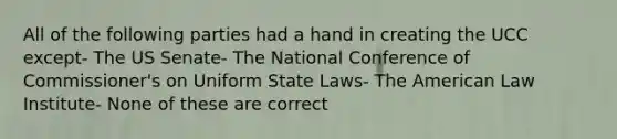 All of the following parties had a hand in creating the UCC except- The US Senate- The National Conference of Commissioner's on Uniform State Laws- The American Law Institute- None of these are correct