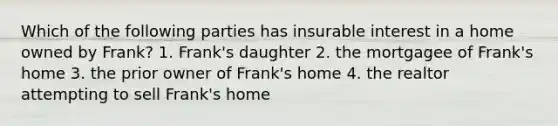 Which of the following parties has insurable interest in a home owned by Frank? 1. Frank's daughter 2. the mortgagee of Frank's home 3. the prior owner of Frank's home 4. the realtor attempting to sell Frank's home