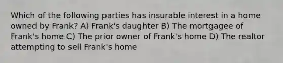 Which of the following parties has insurable interest in a home owned by Frank? A) Frank's daughter B) The mortgagee of Frank's home C) The prior owner of Frank's home D) The realtor attempting to sell Frank's home