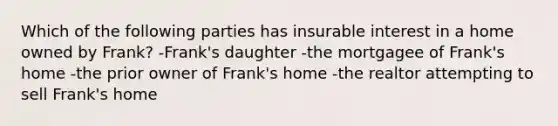 Which of the following parties has insurable interest in a home owned by Frank? -Frank's daughter -the mortgagee of Frank's home -the prior owner of Frank's home -the realtor attempting to sell Frank's home