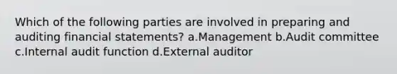 Which of the following parties are involved in preparing and auditing financial statements? a.Management b.Audit committee c.Internal audit function d.External auditor