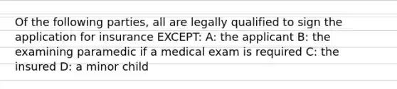 Of the following parties, all are legally qualified to sign the application for insurance EXCEPT: A: the applicant B: the examining paramedic if a medical exam is required C: the insured D: a minor child