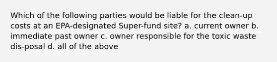 Which of the following parties would be liable for the clean-up costs at an EPA-designated Super-fund site? a. current owner b. immediate past owner c. owner responsible for the toxic waste dis-posal d. all of the above