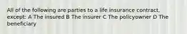 All of the following are parties to a life insurance contract, except: A The insured B The insurer C The policyowner D The beneficiary