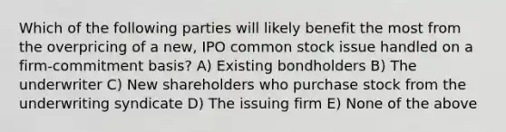 Which of the following parties will likely benefit the most from the overpricing of a new, IPO common stock issue handled on a firm-commitment basis? A) Existing bondholders B) The underwriter C) New shareholders who purchase stock from the underwriting syndicate D) The issuing firm E) None of the above