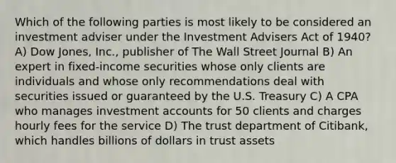 Which of the following parties is most likely to be considered an investment adviser under the Investment Advisers Act of 1940? A) Dow Jones, Inc., publisher of The Wall Street Journal B) An expert in fixed-income securities whose only clients are individuals and whose only recommendations deal with securities issued or guaranteed by the U.S. Treasury C) A CPA who manages investment accounts for 50 clients and charges hourly fees for the service D) The trust department of Citibank, which handles billions of dollars in trust assets