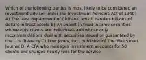 Which of the following parties is most likely to be considered an investment adviser under the Investment Advisers Act of 1940? A) The trust department of Citibank, which handles billions of dollars in trust assets B) An expert in fixed-income securities whose only clients are individuals and whose only recommendations deal with securities issued or guaranteed by the U.S. Treasury C) Dow Jones, Inc., publisher of The Wall Street Journal D) A CPA who manages investment accounts for 50 clients and charges hourly fees for the service