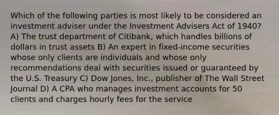 Which of the following parties is most likely to be considered an investment adviser under the Investment Advisers Act of 1940? A) The trust department of Citibank, which handles billions of dollars in trust assets B) An expert in fixed-income securities whose only clients are individuals and whose only recommendations deal with securities issued or guaranteed by the U.S. Treasury C) Dow Jones, Inc., publisher of The Wall Street Journal D) A CPA who manages investment accounts for 50 clients and charges hourly fees for the service