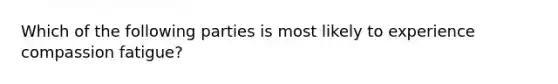 Which of the following parties is most likely to experience compassion fatigue?