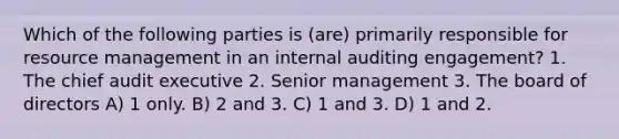 Which of the following parties is (are) primarily responsible for resource management in an internal auditing engagement? 1. The chief audit executive 2. Senior management 3. The board of directors A) 1 only. B) 2 and 3. C) 1 and 3. D) 1 and 2.