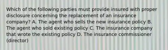 Which of the following parties must provide insured with proper disclosure concerning the replacement of an insurance company? A. The agent who sells the new insurance policy B. The agent who sold existing policy C. The insurance company that wrote the existing policy D. The insurance commissioner (director)