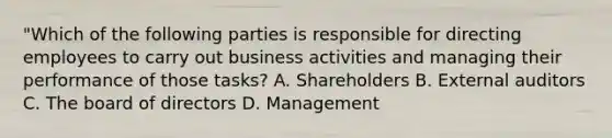 "Which of the following parties is responsible for directing employees to carry out business activities and managing their performance of those tasks? A. Shareholders B. External auditors C. The board of directors D. Management