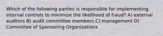 Which of the following parties is responsible for implementing internal controls to minimize the likelihood of fraud? A) external auditors B) audit committee members C) management D) Committee of Sponsoring Organizations