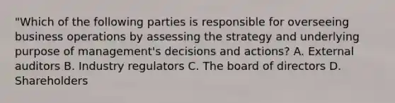 "Which of the following parties is responsible for overseeing business operations by assessing the strategy and underlying purpose of management's decisions and actions? A. External auditors B. Industry regulators C. The board of directors D. Shareholders