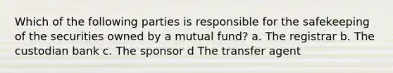 Which of the following parties is responsible for the safekeeping of the securities owned by a mutual fund? a. The registrar b. The custodian bank c. The sponsor d The transfer agent