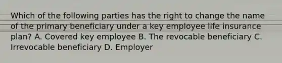 Which of the following parties has the right to change the name of the primary beneficiary under a key employee life insurance plan? A. Covered key employee B. The revocable beneficiary C. Irrevocable beneficiary D. Employer