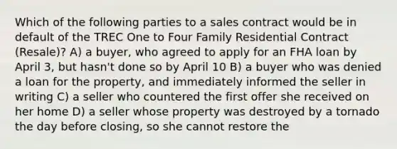 Which of the following parties to a sales contract would be in default of the TREC One to Four Family Residential Contract (Resale)? A) a buyer, who agreed to apply for an FHA loan by April 3, but hasn't done so by April 10 B) a buyer who was denied a loan for the property, and immediately informed the seller in writing C) a seller who countered the first offer she received on her home D) a seller whose property was destroyed by a tornado the day before closing, so she cannot restore the