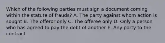 Which of the following parties must sign a document coming within the statute of frauds? A. The party against whom action is sought B. The offeror only C. The offeree only D. Only a person who has agreed to pay the debt of another E. Any party to the contract