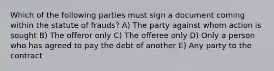 Which of the following parties must sign a document coming within the statute of frauds? A) The party against whom action is sought B) The offeror only C) The offeree only D) Only a person who has agreed to pay the debt of another E) Any party to the contract