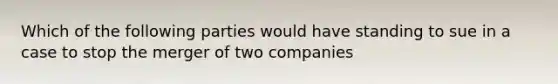 Which of the following parties would have standing to sue in a case to stop the merger of two companies