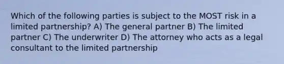 Which of the following parties is subject to the MOST risk in a limited partnership? A) The general partner B) The limited partner C) The underwriter D) The attorney who acts as a legal consultant to the limited partnership