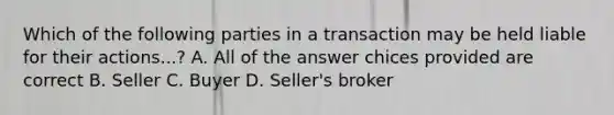 Which of the following parties in a transaction may be held liable for their actions...? A. All of the answer chices provided are correct B. Seller C. Buyer D. Seller's broker