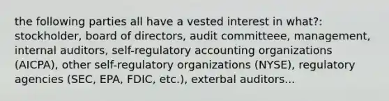 the following parties all have a vested interest in what?: stockholder, board of directors, audit committeee, management, internal auditors, self-regulatory accounting organizations (AICPA), other self-regulatory organizations (NYSE), regulatory agencies (SEC, EPA, FDIC, etc.), exterbal auditors...